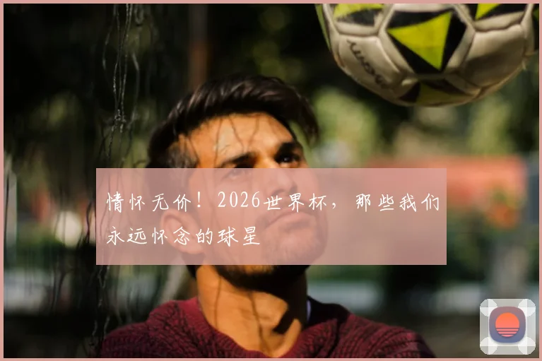 情怀无价！2026世界杯，那些我们永远怀念的球星