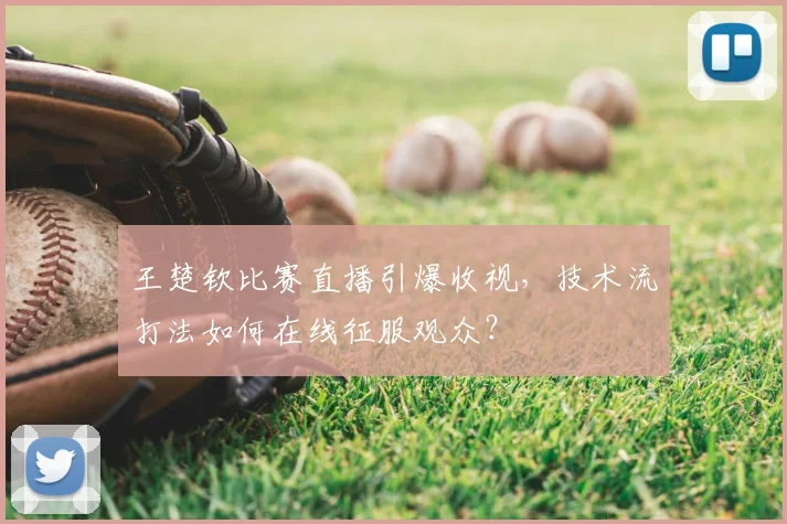 王楚钦比赛直播引爆收视,技术流打法如何在线征服观众?