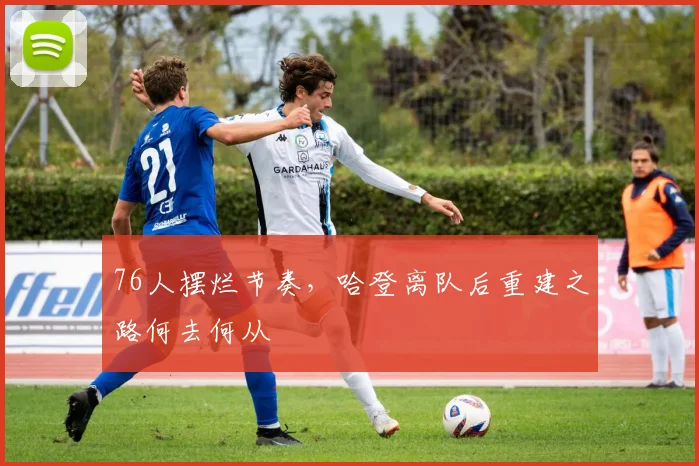 76人摆烂节奏，哈登离队后重建之路何去何从