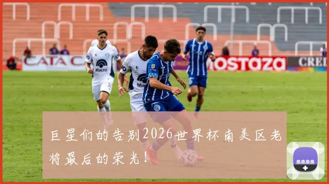 巨星们的告别2026世界杯南美区老将最后的荣光！